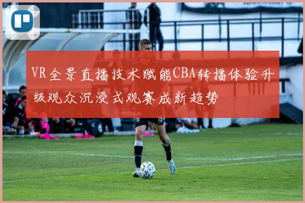 VR全景直播技术赋能CBA转播体验升级观众沉浸式观赛成新趋势