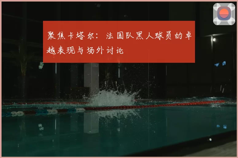 聚焦卡塔尔:法国队黑人球员的卓越表现与场外讨论