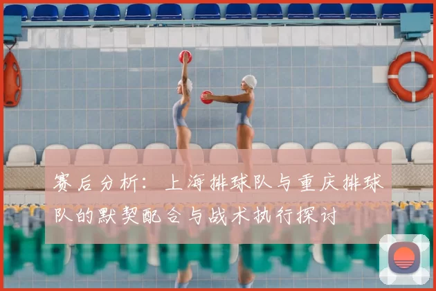 赛后分析：上海排球队与重庆排球队的默契配合与战术执行探讨
