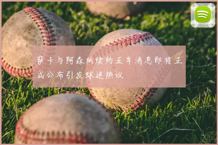 萨卡与阿森纳续约五年消息即将正式公布引发球迷热议