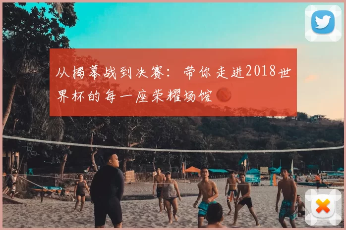 从揭幕战到决赛:带你走进2018世界杯的每一座荣耀场馆