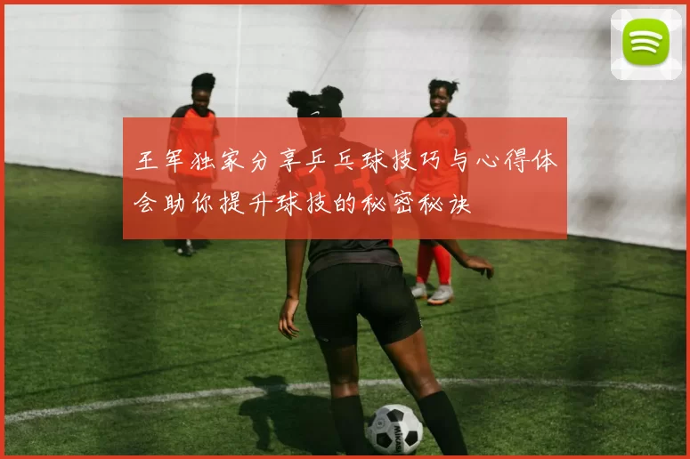 王军独家分享乒乓球技巧与心得体会助你提升球技的秘密秘诀