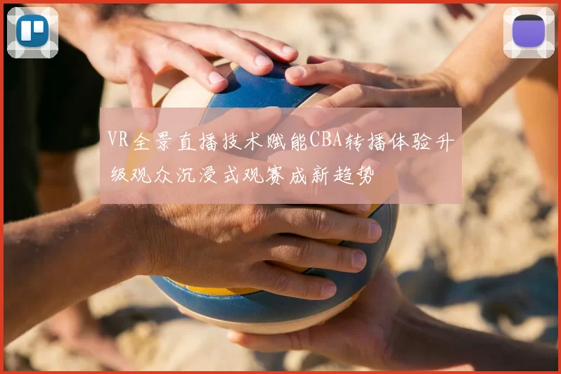VR全景直播技术赋能CBA转播体验升级观众沉浸式观赛成新趋势