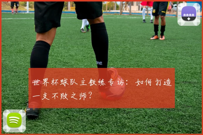 世界杯球队主教练专访：如何打造一支不败之师？