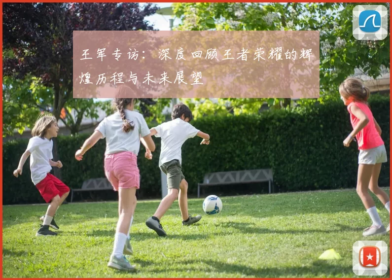 王军专访：深度回顾王者荣耀的辉煌历程与未来展望