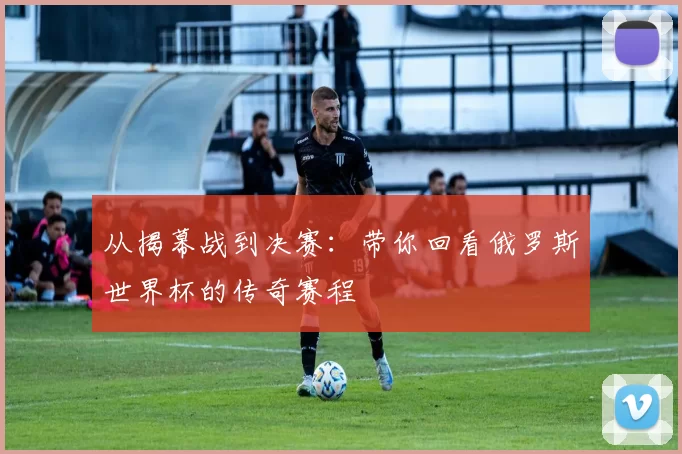从揭幕战到决赛：带你回看俄罗斯世界杯的传奇赛程