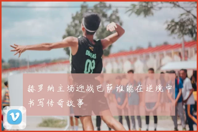 赫罗纳主场迎战巴萨谁能在逆境中书写传奇故事