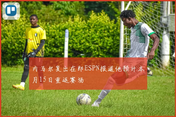 内马尔复出在即ESPN报道他预计本月15日重返赛场
