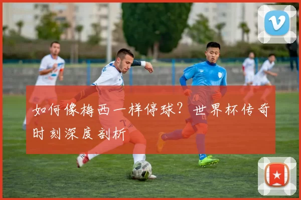 如何像梅西一样停球？世界杯传奇时刻深度剖析