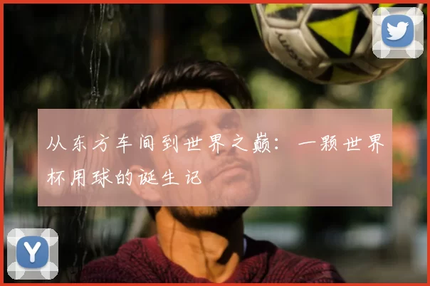从东方车间到世界之巅：一颗世界杯用球的诞生记