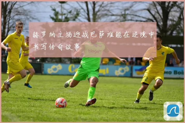 赫罗纳主场迎战巴萨谁能在逆境中书写传奇故事
