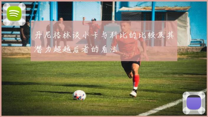 丹尼格林谈小卡与科比的比较及其潜力超越后者的看法