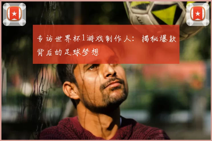 专访世界杯1游戏制作人：揭秘爆款背后的足球梦想
