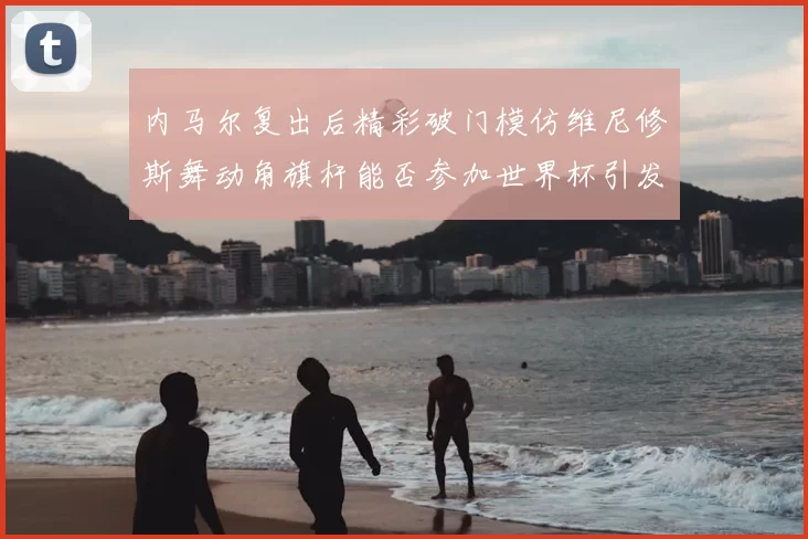 内马尔复出后精彩破门模仿维尼修斯舞动角旗杆能否参加世界杯引发热议