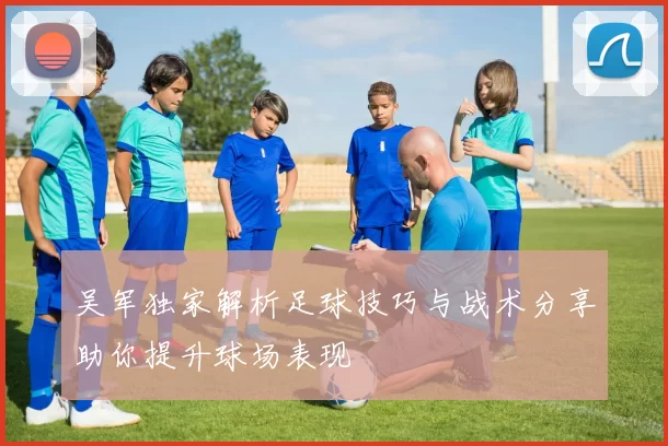 吴军独家解析足球技巧与战术分享助你提升球场表现