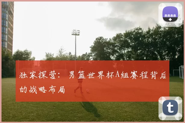 独家探营：男篮世界杯A组赛程背后的战略布局