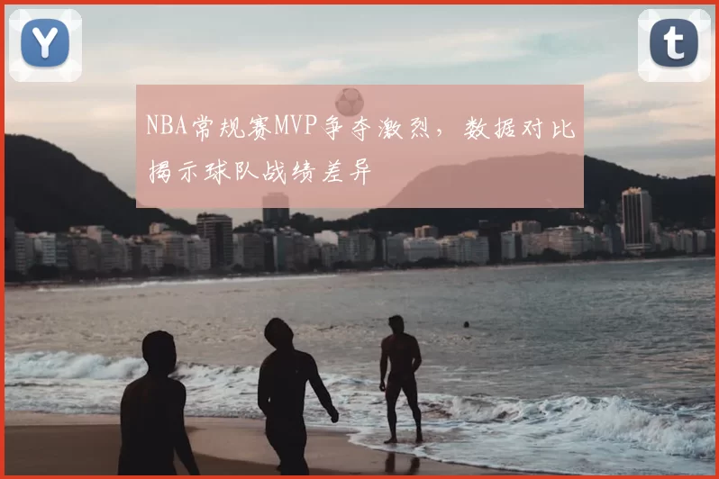 NBA常规赛MVP争夺激烈，数据对比揭示球队战绩差异