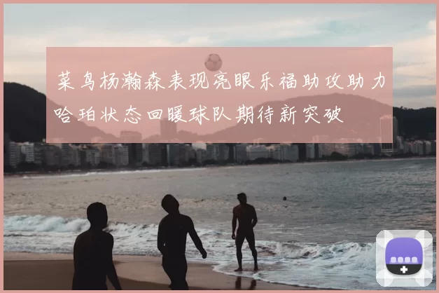 菜鸟杨瀚森表现亮眼乐福助攻助力哈珀状态回暖球队期待新突破