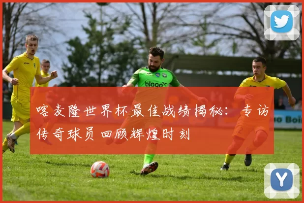喀麦隆世界杯最佳战绩揭秘：专访传奇球员回顾辉煌时刻