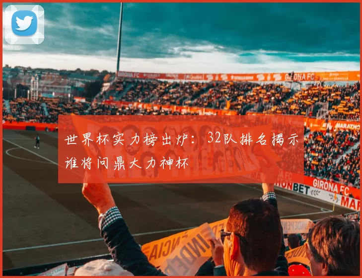 世界杯实力榜出炉：32队排名揭示谁将问鼎大力神杯