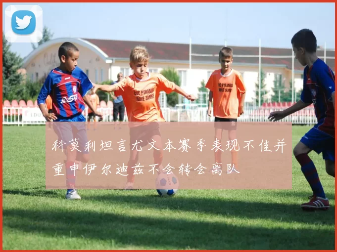 科莫利坦言尤文本赛季表现不佳并重申伊尔迪兹不会转会离队