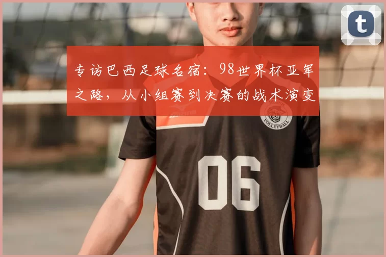 专访巴西足球名宿：98世界杯亚军之路，从小组赛到决赛的战术演变与心路历程