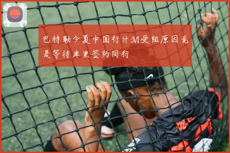 巴特勒今夏中国行计划受阻原因竟是等待库里签约同行