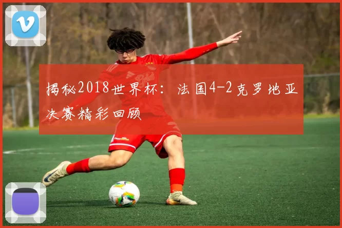 揭秘2018世界杯：法国4-2克罗地亚决赛精彩回顾