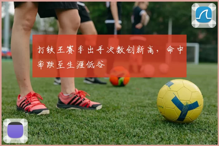 打铁王赛季出手次数创新高，命中率跌至生涯低谷