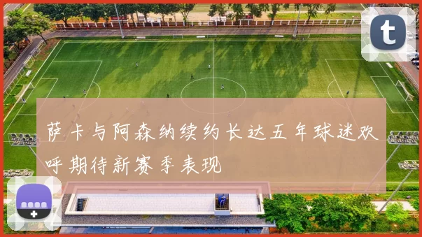 萨卡与阿森纳续约长达五年球迷欢呼期待新赛季表现