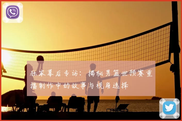 独家幕后专访：揭秘男篮世预赛重播制作中的故事与视角选择