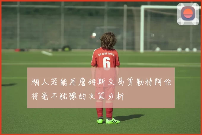 湖人若能用詹姆斯交易贾勒特阿伦将毫不犹豫的决策分析