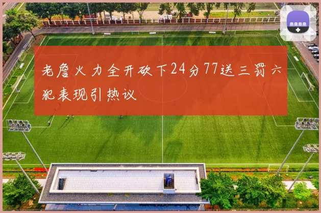 老詹火力全开砍下24分77送三罚六犯表现引热议