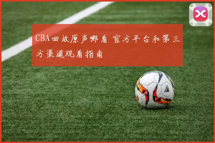CBA回放原声哪看 官方平台和第三方渠道观看指南