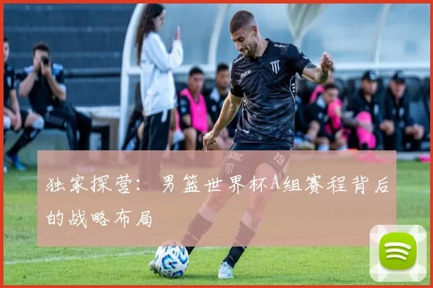 独家探营：男篮世界杯A组赛程背后的战略布局
