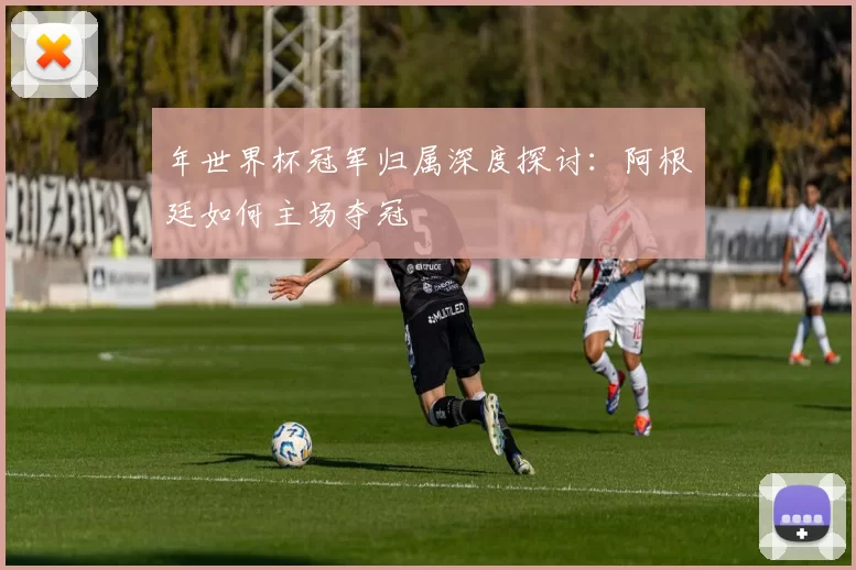 年世界杯冠军归属深度探讨：阿根廷如何主场夺冠