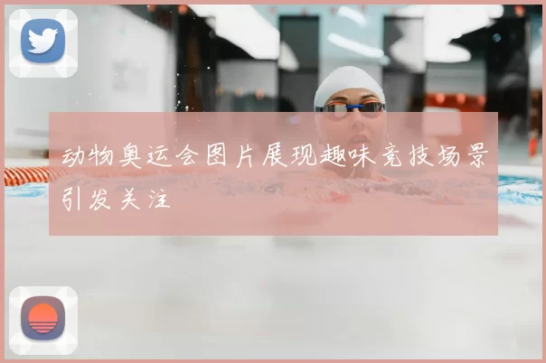 动物奥运会图片展现趣味竞技场景引发关注