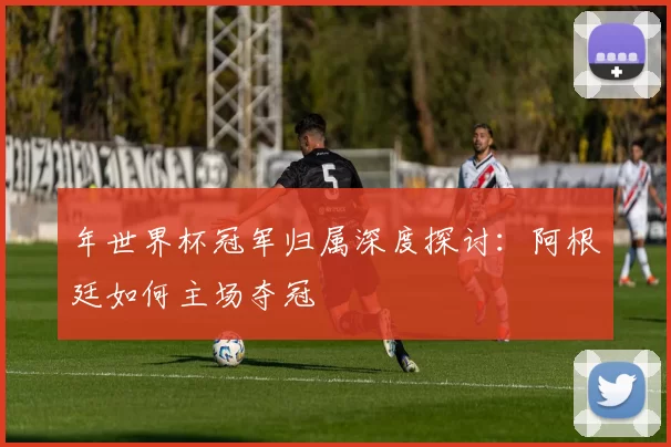 年世界杯冠军归属深度探讨：阿根廷如何主场夺冠