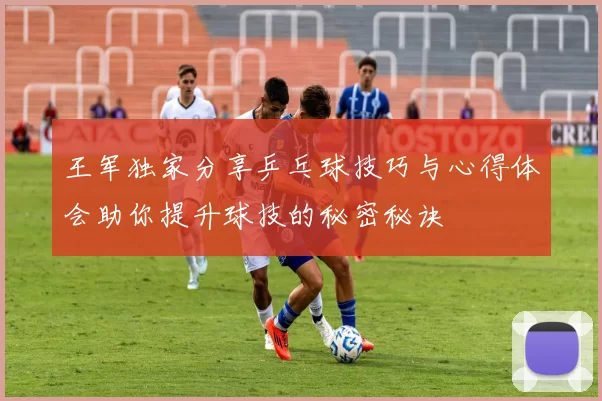 王军独家分享乒乓球技巧与心得体会助你提升球技的秘密秘诀