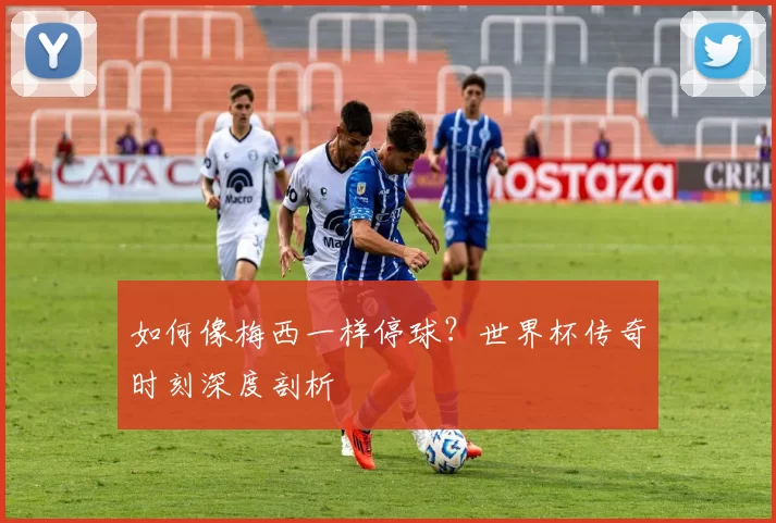 如何像梅西一样停球?世界杯传奇时刻深度剖析
