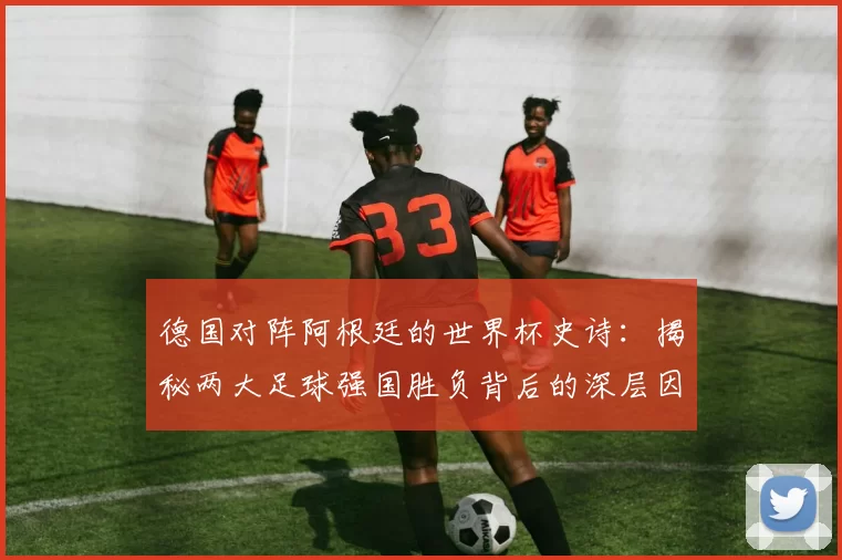 德国对阵阿根廷的世界杯史诗：揭秘两大足球强国胜负背后的深层因素