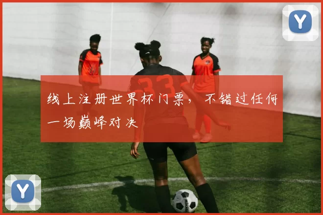 线上注册世界杯门票，不错过任何一场巅峰对决