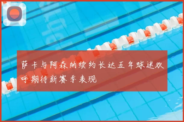 萨卡与阿森纳续约长达五年球迷欢呼期待新赛季表现