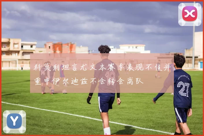 科莫利坦言尤文本赛季表现不佳并重申伊尔迪兹不会转会离队