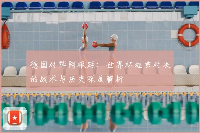 德国对阵阿根廷：世界杯经典对决的战术与历史深度解析