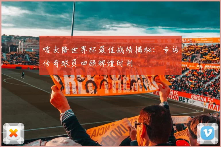 喀麦隆世界杯最佳战绩揭秘:专访传奇球员回顾辉煌时刻