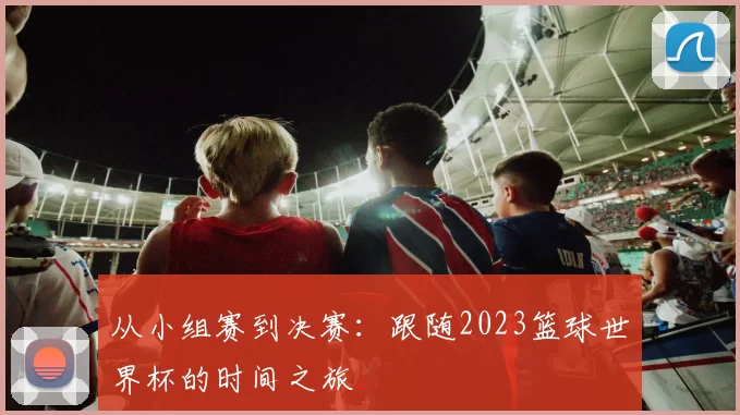 从小组赛到决赛：跟随2023篮球世界杯的时间之旅