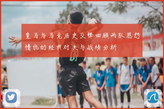皇马与马竞历史交锋回顾两队恩怨情仇的经典对决与战绩分析