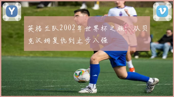 英格兰队2002年世界杯之旅:从贝克汉姆复仇到止步八强
