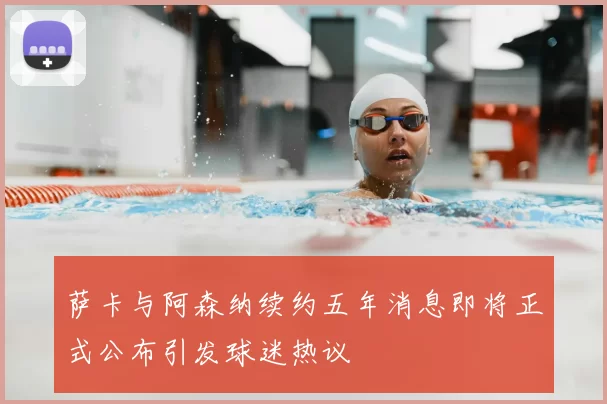 萨卡与阿森纳续约五年消息即将正式公布引发球迷热议